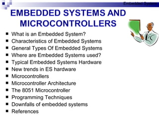 What is an Embedded System? Characteristics of Embedded Systems General Types Of Embedded Systems Where are Embedded Systems used? Typical Embedded Systems Hardware New trends in ES hardware Microcontrollers Microcontroller Architecture The 8051 Microcontroller Programming Techniques Downfalls of embedded systems References Embedded System 