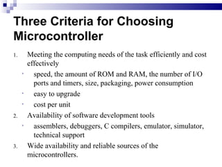 Three Criteria for Choosing Microcontroller Meeting the computing needs of the task efficiently and cost effectively speed, the amount of ROM and RAM, the number of I/O ports and timers, size, packaging, power consumption easy to upgrade cost per unit Availability of software development tools assemblers, debuggers, C compilers, emulator, simulator, technical support Wide availability and reliable sources of the microcontrollers. 