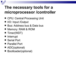 The necessary tools for a microprocessor /controller CPU: Central Processing Unit I/O: Input /Output Bus: Address bus & Data bus Memory: RAM & ROM Timer(WDT) Interrupt Serial Port Parallel Port ADC(optional) Bootloader(optional) 