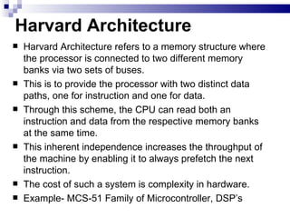 Harvard Architecture Harvard Architecture refers to a memory structure where the processor is connected to two different memory banks via two sets of buses. This is to provide the processor with two distinct data paths, one for instruction and one for data. Through this scheme, the CPU can read both an instruction and data from the respective memory banks at the same time. This inherent independence increases the throughput of the machine by enabling it to always prefetch the next instruction. The cost of such a system is complexity in hardware. Example- MCS-51 Family of Microcontroller, DSP’s 