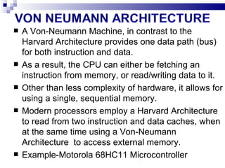 A Von-Neumann Machine, in contrast to the Harvard Architecture provides one data path (bus) for both instruction and data. As a result, the CPU can either be fetching an instruction from memory, or read/writing data to it. Other than less complexity of hardware, it allows for using a single, sequential memory. Modern processors employ a Harvard Architecture to read from two instruction and data caches, when at the same time using a Von-Neumann Architecture  to access external memory. Example-Motorola 68HC11 Microcontroller  