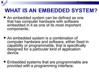 An embedded system can be defined as one that has computer hardware with software embedded in it as one of its most important components. An embedded system is a combination of computer hardware and software, either fixed in capability or programmable, that is specifically designed for a particular kind of application device. Embedded systems that are programmable are provided with a programming interface. Embedded System 