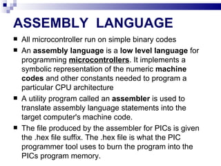 ASSEMBLY  LANGUAGE All microcontroller run on simple binary codes An  assembly language  is a  low level language  for programming  microcontrollers . It implements a symbolic representation of the numeric  machine codes  and other constants needed to program a particular CPU architecture A utility program called an  assembler  is used to translate assembly language statements into the target computer's machine code. The file produced by the assembler for PICs is given the .hex file suffix. The .hex file is what the PIC programmer tool uses to burn the program into the PICs program memory. 