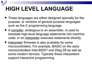 HIGH LEVEL LANGUAGE These languages are either designed specially for the purpose, or versions of general purpose languages such as the C programming language. A  compiler , analogous to an assembler, is used to translate high-level language statements into machine code; or an  interpreter  executes statements directly. Interprete r firmware is also available for some microcontrollers. For example, BASIC on the early microcontrollers Intel 8052 [3]  and Zilog Z8 as well as some modern devices. Typically these interpreters support interactive programming. 
