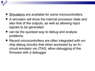 Simulators  are available for some microcontrollers. A simulator will show the internal processor state and also that of the outputs, as well as allowing input signals to be generated can be the quickest way to debug and analyse problems. Recent microcontrollers are often integrated with on-chip debug circuitry that when accessed by an In-circuit emulator via JTAG, allow debugging of the firmware with a debugger 