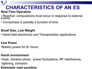Real-Time Operation •  Reactive: computations must occur in response to external events. Correctness is partially a function of time Small Size, Low Weight •  Hand-held electronics  and  Transportation applications  Low Power Battery power for 8+ hours  Harsh environment Heat, vibration,shock ,  p ower fluctuations, RF interference,  lightni ng, corrosion Extremely cost sensitive Embedded System 