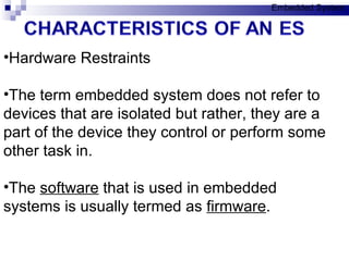 Hardware Restraints The term embedded system does not refer to devices that are isolated but rather, they are a part of the device they control or perform some other task in. The  software  that is used in embedded systems is usually termed as  firmware .  Embedded System 