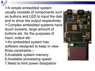 A simple embedded system usually consists of components such as buttons and LED to input the data and to show the output respectively. Complex embedded systems have touch screens, large amount of buttons etc. for the purposes of input, output etc.  An embedded system has software designed to keep in view three constraints :- Available system memory Available processing speed Need to limit power dissipation Embedded System 