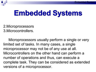Microprocessors  Microcontrollers. Microprocessors usually perform a single or very limited set of tasks. In many cases, a single microprocessor may not be of any use at all. Microcontrollers on the other hand can perform a number of operations and thus, can execute a complete task. They can be considered as extended versions of a microprocessor.  Embedded System 
