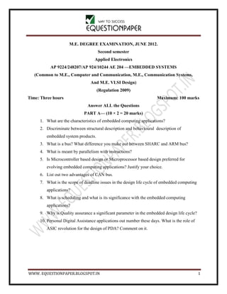 WWW. EQUESTIONPAPER.BLOGSPOT.IN 1
M.E. DEGREE EXAMINATION, JUNE 2012.
Second semester
Applied Electronics
AP 9224/248207/AP 924/10244 AE 204 —EMBEDDED SYSTEMS
(Common to M.E., Computer and Communication, M.E., Communication Systems,
And M.E. VLSI Design)
(Regulation 2009)
Time: Three hours Maximum: 100 marks
Answer ALL the Questions
PART A— (10 × 2 = 20 marks)
1. What are the characteristics of embedded computing applications?
2. Discriminate between structural description and behavioural description of
embedded system products.
3. What is a bus? What difference you make out between SHARC and ARM bus?
4. What is meant by parallelism with instructions?
5. Is Microcontroller based design or Microprocessor based design preferred for
evolving embedded computing applications? Justify your choice.
6. List out two advantages of CAN bus.
7. What is the scope of deadline issues in the design life cycle of embedded computing
applications?
8. What is scheduling and what is its significance with the embedded computing
applications?
9. Why is Quality assurance a significant parameter in the embedded design life cycle?
10. Personal Digital Assistance applications out number these days. What is the role of
ASIC revolution for the design of PDA? Comment on it.
 