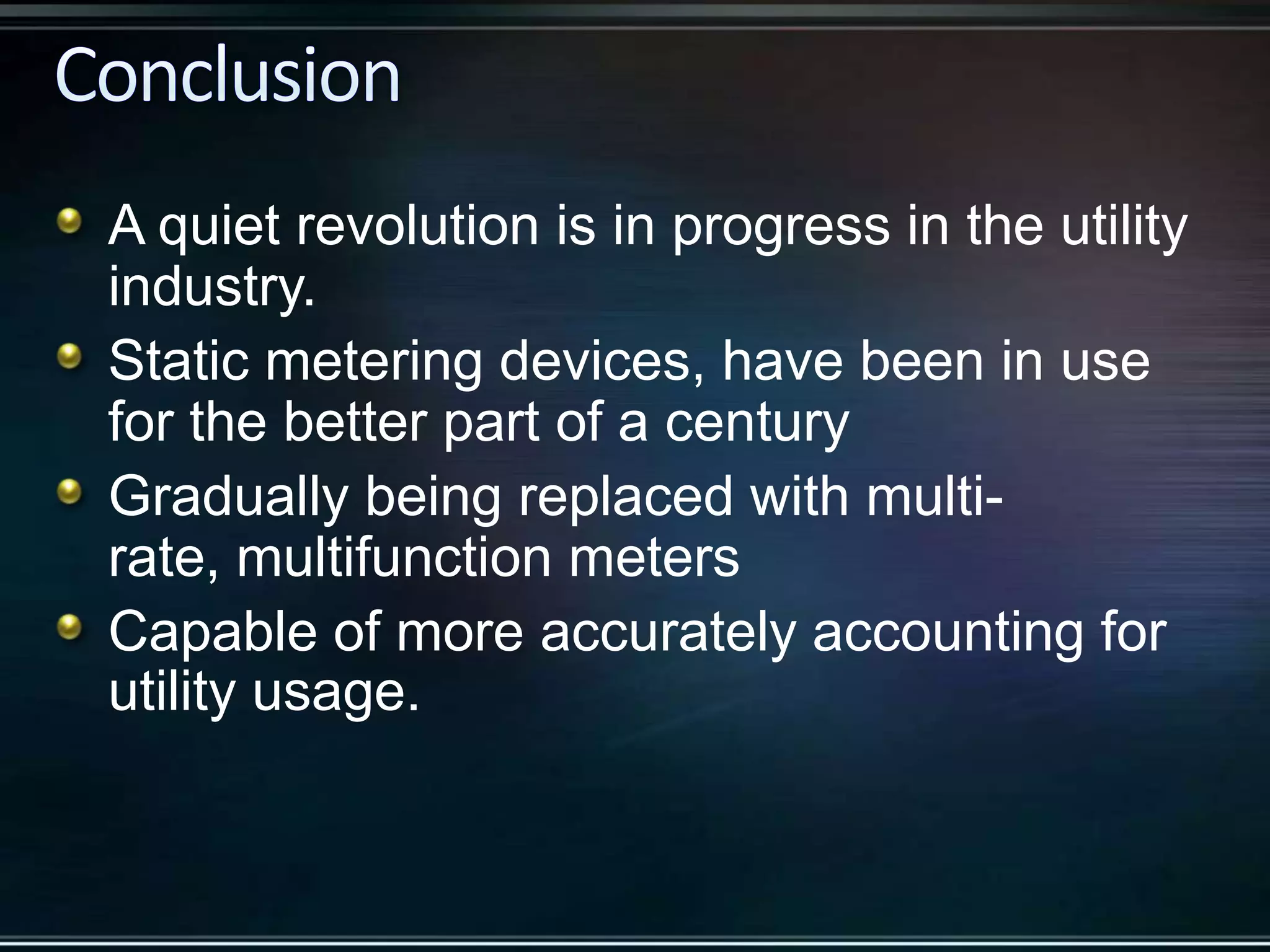 A quiet revolution is in progress in the utility
industry.
Static metering devices, have been in use
for the better part of a century
Gradually being replaced with multirate, multifunction meters
Capable of more accurately accounting for
utility usage.

 