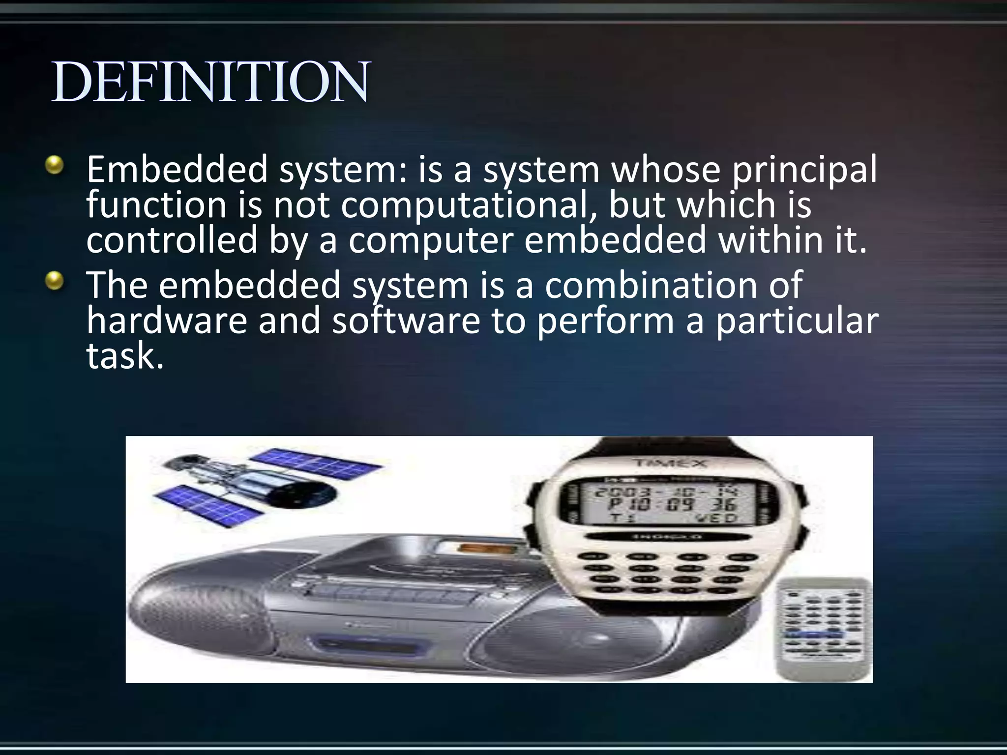 Embedded system: is a system whose principal
function is not computational, but which is
controlled by a computer embedded within it.
The embedded system is a combination of
hardware and software to perform a particular
task.

 