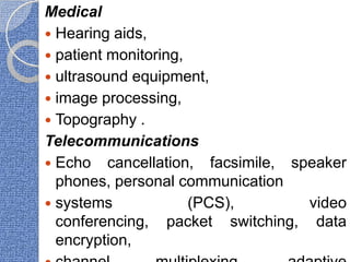 Medical
 Hearing aids,
 patient monitoring,
 ultrasound equipment,
 image processing,
 Topography .
Telecommunications
 Echo cancellation, facsimile, speaker
phones, personal communication
 systems (PCS), video
conferencing, packet switching, data
encryption,
 