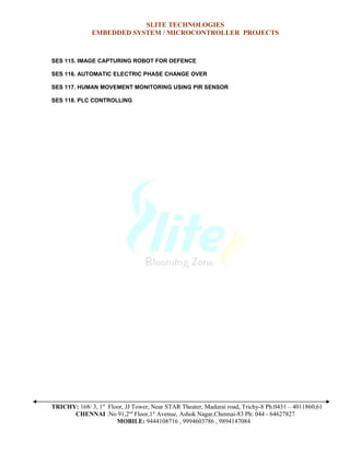 SLITE TECHNOLOGIES
EMBEDDED SYSTEM / MICROCONTROLLER PROJECTS
SES 115. IMAGE CAPTURING ROBOT FOR DEFENCE
SES 116. AUTOMATIC ELECTRIC PHASE CHANGE OVER
SES 117. HUMAN MOVEMENT MONITORING USING PIR SENSOR
SES 118. PLC CONTROLLING
TRICHY: 168/ 3, 1st
Floor, JJ Tower, Near STAR Theater, Madurai road, Trichy-8 Ph:0431 – 4011860,61
CHENNAI :No 91,2nd
Floor,1st
Avenue, Ashok Nagar,Chennai-83 Ph: 044 - 64627827
MOBILE: 9444108716 , 9994603786 , 9894147084
 