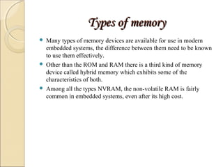TTyyppeess ooff mmeemmoorryy 
 Many types of memory devices are available for use in modern 
embedded systems, the difference between them need to be known 
to use them effectively. 
 Other than the ROM and RAM there is a third kind of memory 
device called hybrid memory which exhibits some of the 
characteristics of both. 
 Among all the types NVRAM, the non-volatile RAM is fairly 
common in embedded systems, even after its high cost. 
 