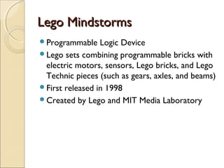 LLeeggoo MMiinnddssttoorrmmss 
Programmable Logic Device 
Lego sets combining programmable bricks with 
electric motors, sensors, Lego bricks, and Lego 
Technic pieces (such as gears, axles, and beams) 
First released in 1998 
Created by Lego and MIT Media Laboratory 
 