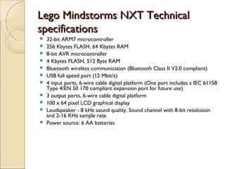 LLeeggoo MMiinnddssttoorrmmss NNXXTT TTeecchhnniiccaall 
ssppeecciiffiiccaattiioonnss 
 32-bit ARM7 microcontroller 
 256 Kbytes FLASH, 64 Kbytes RAM 
 8-bit AVR microcontroller 
 4 Kbytes FLASH, 512 Byte RAM 
 Bluetooth wireless communication (Bluetooth Class II V2.0 compliant) 
 USB full speed port (12 Mbit/s) 
 4 input ports, 6-wire cable digital platform (One port includes a IEC 61158 
Type 4/EN 50 170 compliant expansion port for future use) 
 3 output ports, 6-wire cable digital platform 
 100 x 64 pixel LCD graphical display 
 Loudspeaker - 8 kHz sound quality. Sound channel with 8-bit resolution 
and 2-16 KHz sample rate. 
 Power source: 6 AA batteries 
 