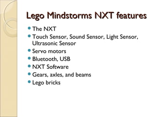 LLeeggoo MMiinnddssttoorrmmss NNXXTT ffeeaattuurreess 
The NXT 
Touch Sensor, Sound Sensor, Light Sensor, 
Ultrasonic Sensor 
Servo motors 
Bluetooth, USB 
NXT Software 
Gears, axles, and beams 
Lego bricks 
 