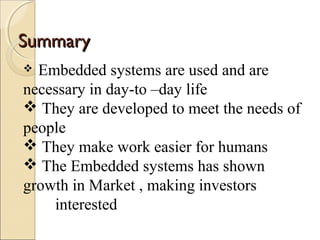 SSuummmmaarryy 
 Embedded systems are used and are 
necessary in day-to –day life 
 They are developed to meet the needs of 
people 
 They make work easier for humans 
 The Embedded systems has shown 
growth in Market , making investors 
interested 
 