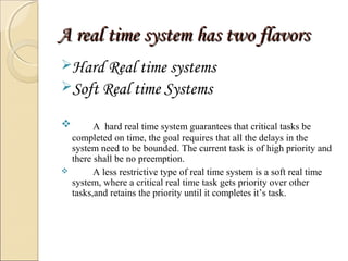 A real ttiimmee ssyysstteemm hhaass ttwwoo ffllaavvoorrss 
Hard Real time systems 
Soft Real time Systems 
 A hard real time system guarantees that critical tasks be 
completed on time, the goal requires that all the delays in the 
system need to be bounded. The current task is of high priority and 
there shall be no preemption. 
 A less restrictive type of real time system is a soft real time 
system, where a critical real time task gets priority over other 
tasks,and retains the priority until it completes it’s task. 
 