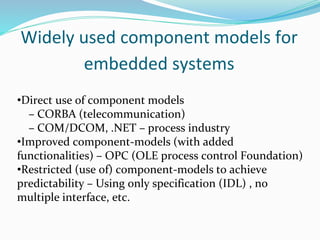 Widely used component models for
embedded systems
•Direct use of component models
– CORBA (telecommunication)
– COM/DCOM, .NET – process industry
•Improved component-models (with added
functionalities) – OPC (OLE process control Foundation)
•Restricted (use of) component-models to achieve
predictability – Using only specification (IDL) , no
multiple interface, etc.
 