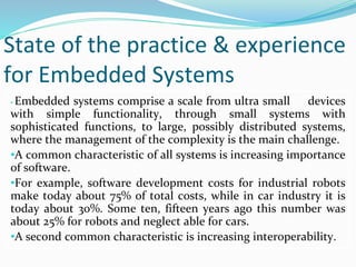 State of the practice & experience
for Embedded Systems
• Embedded systems comprise a scale from ultra small devices
with simple functionality, through small systems with
sophisticated functions, to large, possibly distributed systems,
where the management of the complexity is the main challenge.
•A common characteristic of all systems is increasing importance
of software.
•For example, software development costs for industrial robots
make today about 75% of total costs, while in car industry it is
today about 30%. Some ten, fifteen years ago this number was
about 25% for robots and neglect able for cars.
•A second common characteristic is increasing interoperability.
 