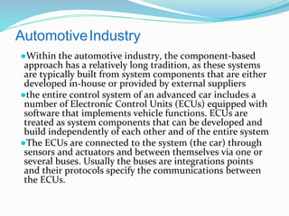 AutomotiveIndustry
●Within the automotive industry, the component-based
approach has a relatively long tradition, as these systems
are typically built from system components that are either
developed in-house or provided by external suppliers
●the entire control system of an advanced car includes a
number of Electronic Control Units (ECUs) equipped with
software that implements vehicle functions. ECUs are
treated as system components that can be developed and
build independently of each other and of the entire system
●The ECUs are connected to the system (the car) through
sensors and actuators and between themselves via one or
several buses. Usually the buses are integrations points
and their protocols specify the communications between
the ECUs.
 