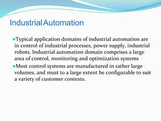 IndustrialAutomation
●Typical application domains of industrial automation are
in control of industrial processes, power supply, industrial
robots. Industrial automation domain comprises a large
area of control, monitoring and optimization systems
●Most control systems are manufactured in rather large
volumes, and must to a large extent be configurable to suit
a variety of customer contexts.
 