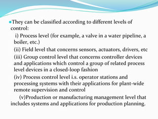 ●They can be classified according to different levels of
control:
i) Process level (for example, a valve in a water pipeline, a
boiler, etc.)
(ii) Field level that concerns sensors, actuators, drivers, etc
(iii) Group control level that concerns controller devices
and applications which control a group of related process
level devices in a closed-loop fashion
(iv) Process control level i.s. operator stations and
processing systems with their applications for plant-wide
remote supervision and control
(v)Production or manufacturing management level that
includes systems and applications for production planning.
 
