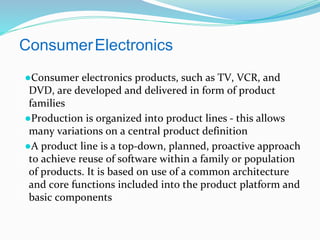 ConsumerElectronics
●Consumer electronics products, such as TV, VCR, and
DVD, are developed and delivered in form of product
families
●Production is organized into product lines - this allows
many variations on a central product definition
●A product line is a top-down, planned, proactive approach
to achieve reuse of software within a family or population
of products. It is based on use of a common architecture
and core functions included into the product platform and
basic components
 