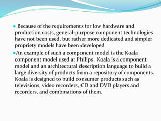 ● Because of the requirements for low hardware and
production costs, general-purpose component technologies
have not been used, but rather more dedicated and simpler
propriety models have been developed
●An example of such a component model is the Koala
component model used at Philips . Koala is a component
model and an architectural description language to build a
large diversity of products from a repository of components.
Koala is designed to build consumer products such as
televisions, video recorders, CD and DVD players and
recorders, and combinations of them.
 