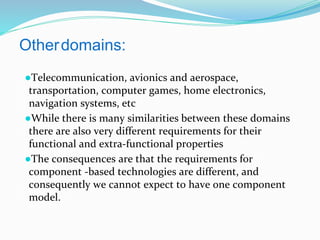 Otherdomains:
●Telecommunication, avionics and aerospace,
transportation, computer games, home electronics,
navigation systems, etc
●While there is many similarities between these domains
there are also very different requirements for their
functional and extra-functional properties
●The consequences are that the requirements for
component -based technologies are different, and
consequently we cannot expect to have one component
model.
 