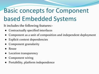 Basic concepts for Component
based Embedded Systems
It includes the following features:-
● Contractually specified interfaces
● Component as a unit of composition and independent deployment
● Explicit context dependencies
● Component granularity
● Reuse
● Location transparency
● Component wiring
● Portability, platform independence
 