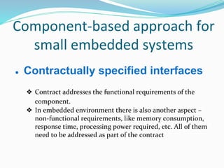Component-based approach for
small embedded systems
● Contractually specified interfaces
❖ Contract addresses the functional requirements of the
component.
❖ In embedded environment there is also another aspect –
non-functional requirements, like memory consumption,
response time, processing power required, etc. All of them
need to be addressed as part of the contract
 