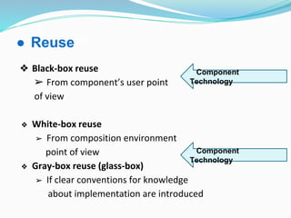 ● Reuse
❖ Black-box reuse
➢ From component’s user point
of view
❖ White-box reuse
➢ From composition environment
point of view
❖ Gray-box reuse (glass-box)
➢ If clear conventions for knowledge
about implementation are introduced
Component
Technology
Component
Technology
 