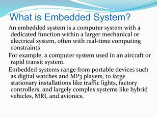What is Embedded System?
An embedded system is a computer system with a
dedicated function within a larger mechanical or
electrical system, often with real-time computing
constraints
For example, a computer system used in an aircraft or
rapid transit system.
Embedded systems range from portable devices such
as digital watches and MP3 players, to large
stationary installations like traffic lights, factory
controllers, and largely complex systems like hybrid
vehicles, MRI, and avionics.
 