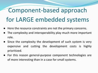 Component-based approach
for LARGE embedded systems
● Here the resource constraints are not the primary concerns.
● The complexity and interoperability play much more important
role.
● Since the complexity the development of such system is very
expensive and cutting the development costs is highly
prioritized.
● For this reason general-purpose component technologies are
of more interesting than in a case for small systems.
 