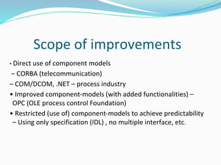 Scope of improvements
• Direct use of component models
– CORBA (telecommunication)
– COM/DCOM, .NET – process industry
• Improved component-models (with added functionalities) –
OPC (OLE process control Foundation)
• Restricted (use of) component-models to achieve predictability
– Using only specification (IDL) , no multiple interface, etc.
 