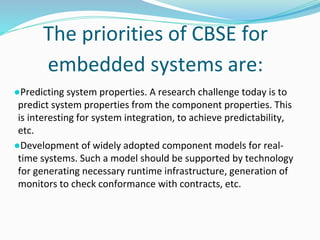 The priorities of CBSE for
embedded systems are:
●Predicting system properties. A research challenge today is to
predict system properties from the component properties. This
is interesting for system integration, to achieve predictability,
etc.
●Development of widely adopted component models for real-
time systems. Such a model should be supported by technology
for generating necessary runtime infrastructure, generation of
monitors to check conformance with contracts, etc.
 