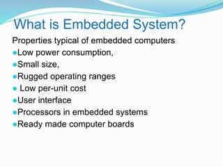 What is Embedded System?
Properties typical of embedded computers
●Low power consumption,
●Small size,
●Rugged operating ranges
● Low per-unit cost
●User interface
●Processors in embedded systems
●Ready made computer boards
 
