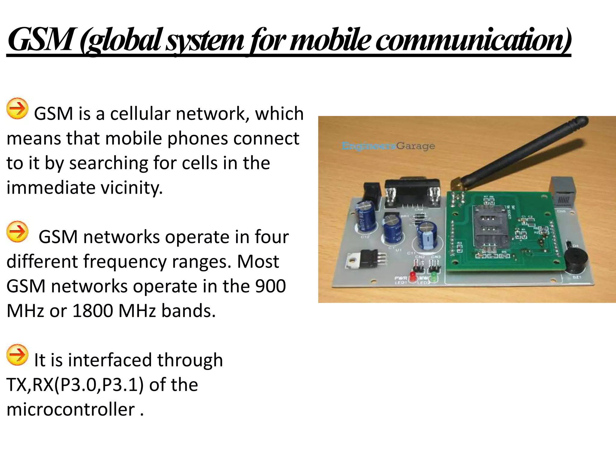 GSM is a cellular network, which
means that mobile phones connect
to it by searching for cells in the
immediate vicinity.
GSM networks operate in four
different frequency ranges. Most
GSM networks operate in the 900
MHz or 1800 MHz bands.
It is interfaced through
TX,RX(P3.0,P3.1) of the
microcontroller .
GSM(globalsystemformobilecommunication)
 