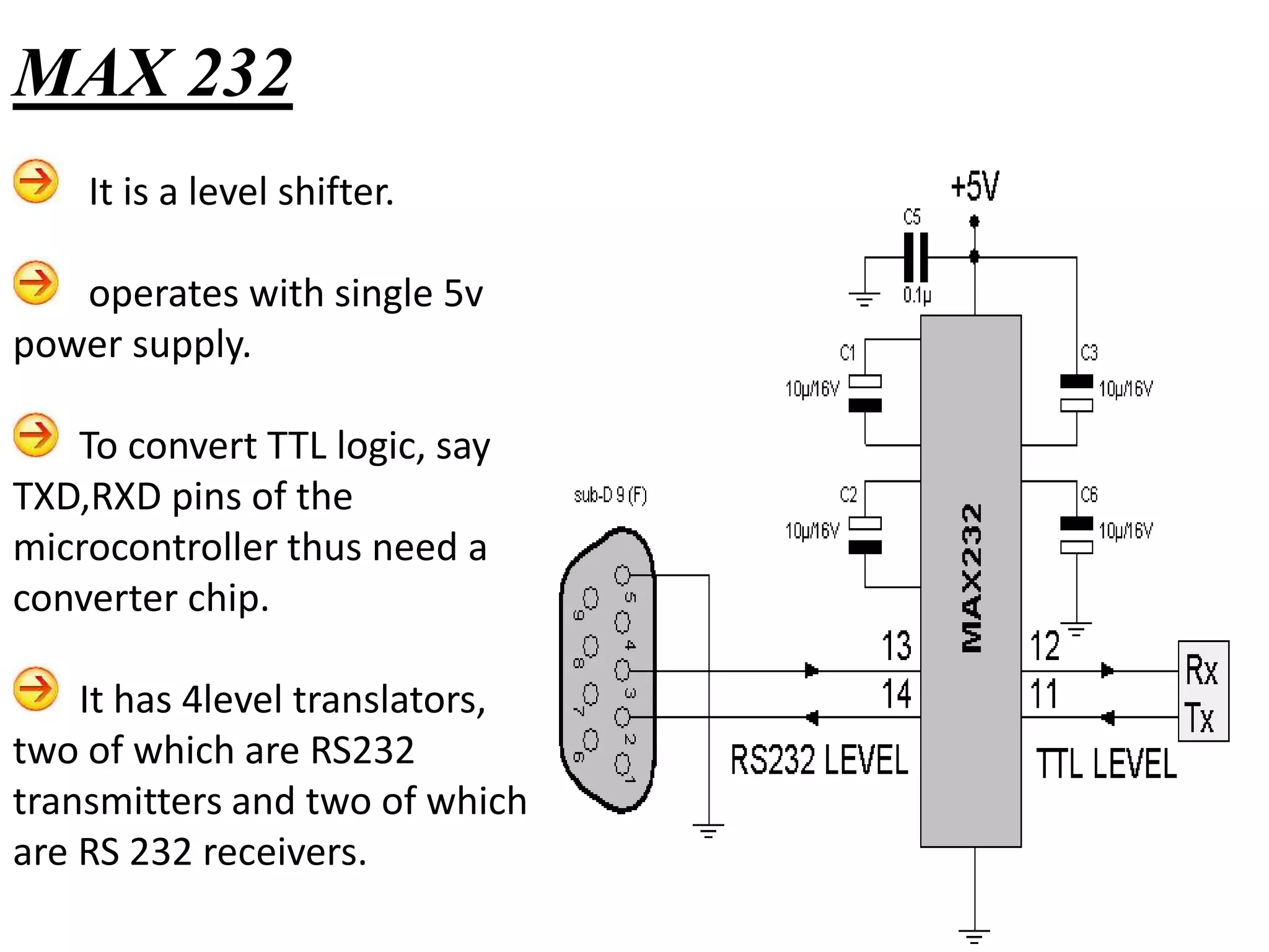 It is a level shifter.
operates with single 5v
power supply.
To convert TTL logic, say
TXD,RXD pins of the
microcontroller thus need a
converter chip.
It has 4level translators,
two of which are RS232
transmitters and two of which
are RS 232 receivers.
MAX 232
 