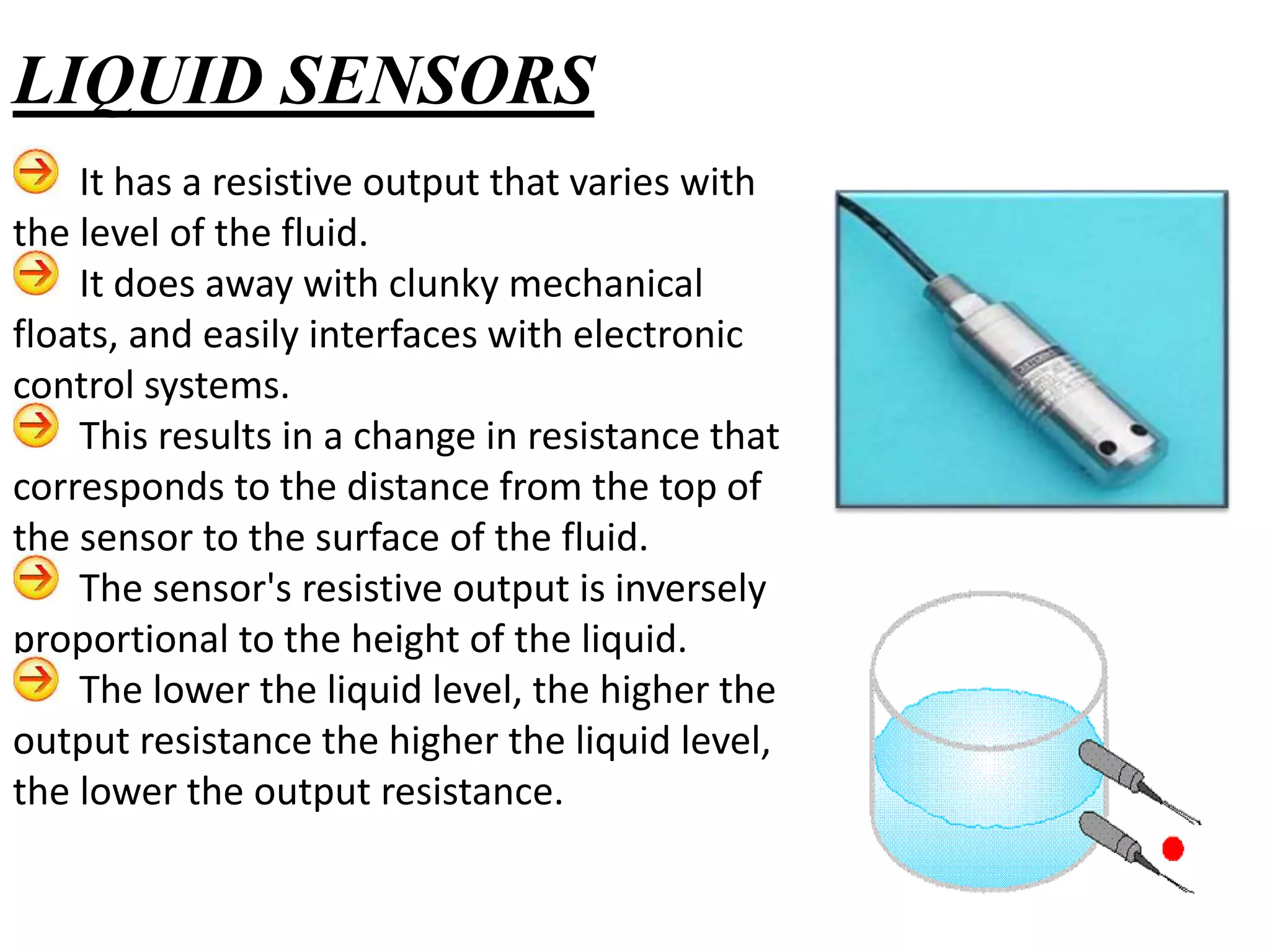 It has a resistive output that varies with
the level of the fluid.
It does away with clunky mechanical
floats, and easily interfaces with electronic
control systems.
This results in a change in resistance that
corresponds to the distance from the top of
the sensor to the surface of the fluid.
The sensor's resistive output is inversely
proportional to the height of the liquid.
The lower the liquid level, the higher the
output resistance the higher the liquid level,
the lower the output resistance.
LIQUID SENSORS
 