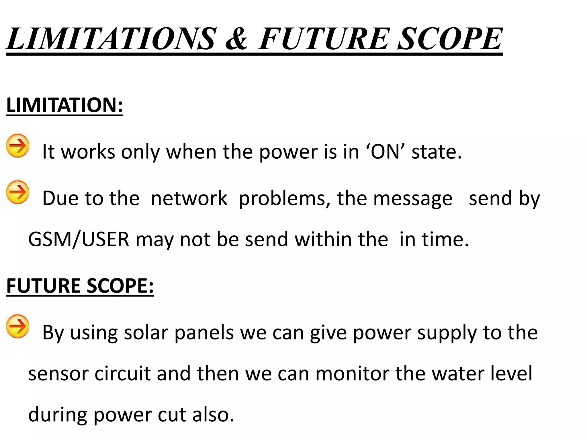 LIMITATION:
It works only when the power is in ‘ON’ state.
Due to the network problems, the message send by
GSM/USER may not be send within the in time.
FUTURE SCOPE:
By using solar panels we can give power supply to the
sensor circuit and then we can monitor the water level
during power cut also.
LIMITATIONS & FUTURE SCOPE
 
