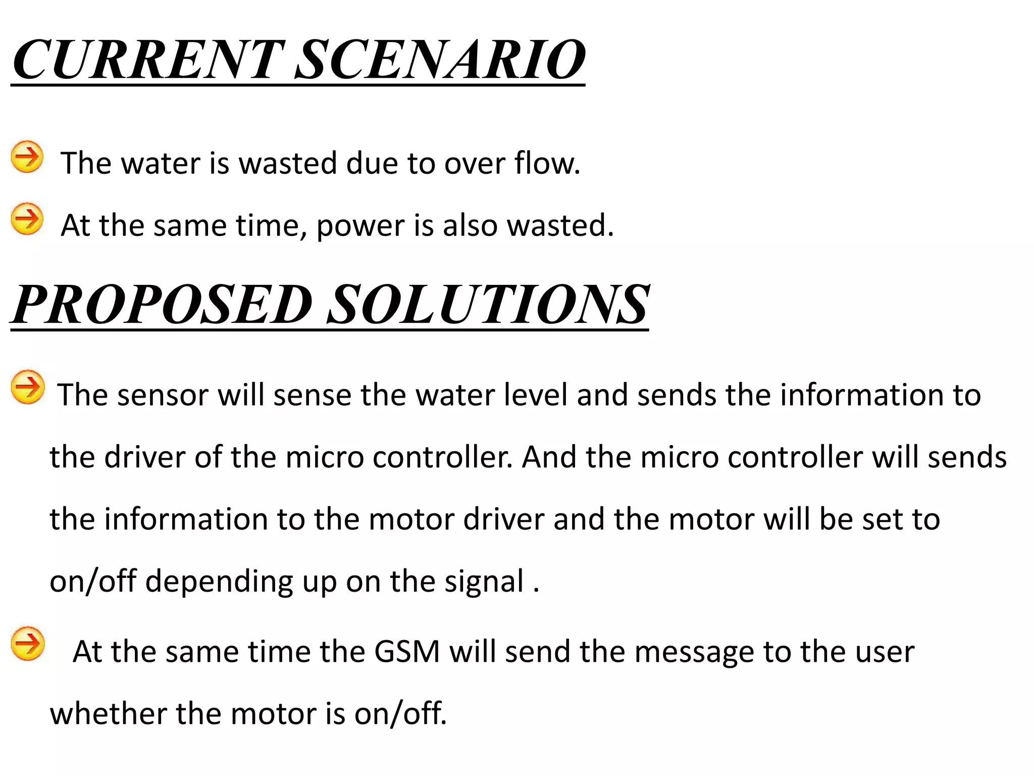 PROPOSED SOLUTIONS
The sensor will sense the water level and sends the information to
the driver of the micro controller. And the micro controller will sends
the information to the motor driver and the motor will be set to
on/off depending up on the signal .
At the same time the GSM will send the message to the user
whether the motor is on/off.
CURRENT SCENARIO
The water is wasted due to over flow.
At the same time, power is also wasted.
 