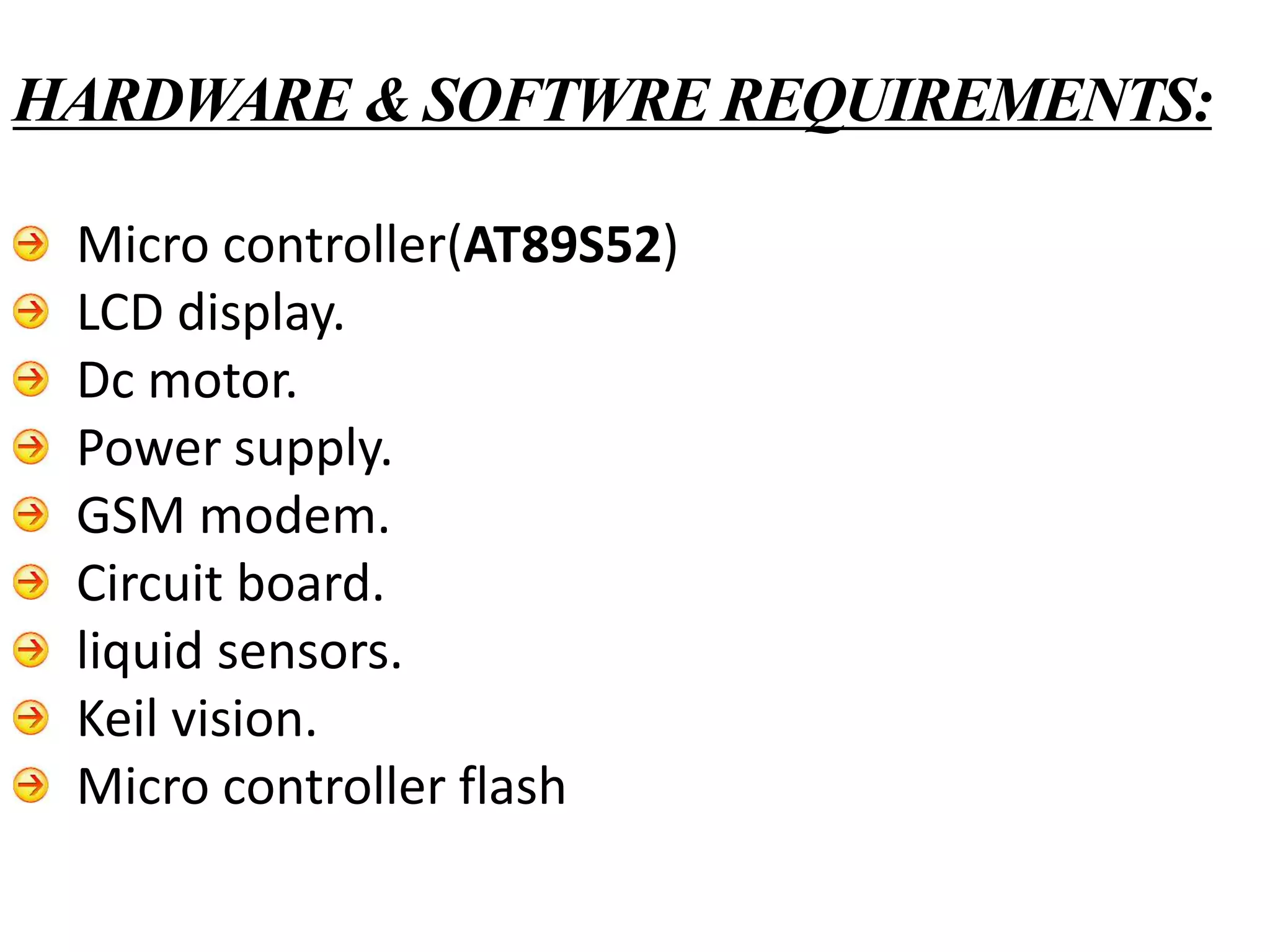 Micro controller(AT89S52)
LCD display.
Dc motor.
Power supply.
GSM modem.
Circuit board.
liquid sensors.
Keil vision.
Micro controller flash
HARDWARE & SOFTWRE REQUIREMENTS:
 