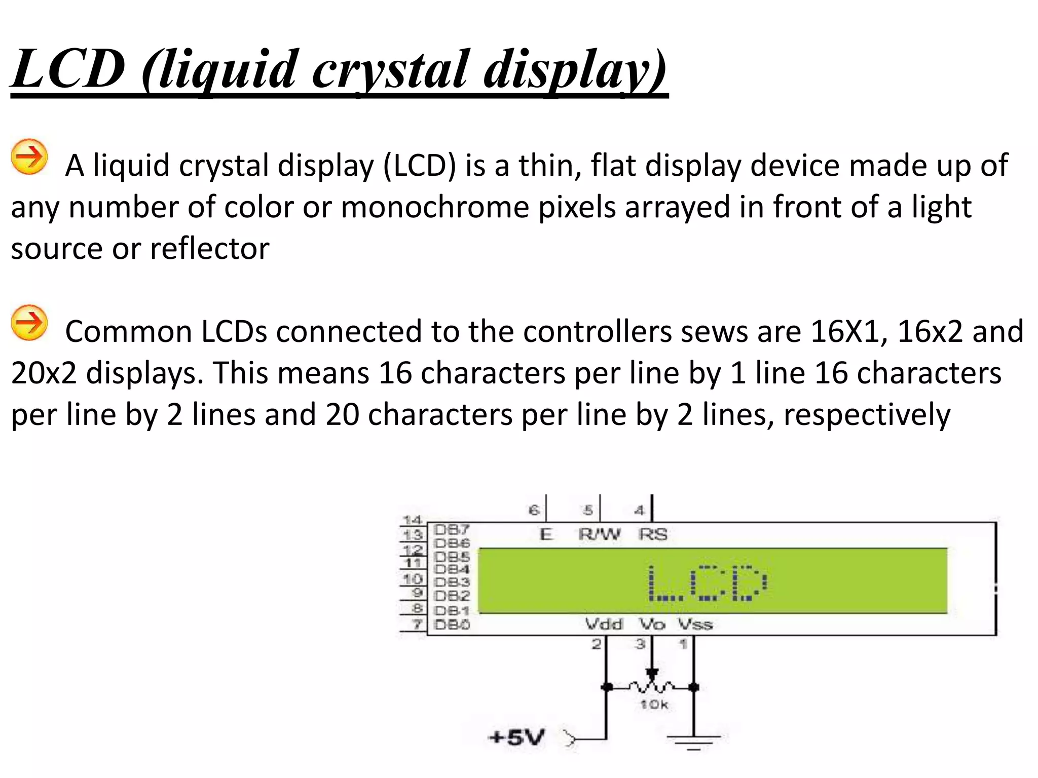 A liquid crystal display (LCD) is a thin, flat display device made up of
any number of color or monochrome pixels arrayed in front of a light
source or reflector
Common LCDs connected to the controllers sews are 16X1, 16x2 and
20x2 displays. This means 16 characters per line by 1 line 16 characters
per line by 2 lines and 20 characters per line by 2 lines, respectively
LCD (liquid crystal display)
 