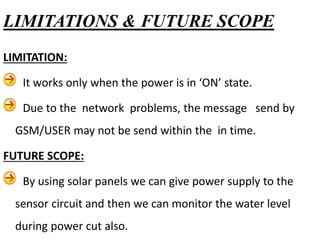 LIMITATION:
It works only when the power is in ‘ON’ state.
Due to the network problems, the message send by
GSM/USER may not be send within the in time.
FUTURE SCOPE:
By using solar panels we can give power supply to the
sensor circuit and then we can monitor the water level
during power cut also.
LIMITATIONS & FUTURE SCOPE
 