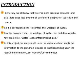 Generally we all know that water is more precious resource and
also there exist less amount of useful(drinking) water sources in the
nature.
So it is our reponsibility to control the wastage of water.
Inorder to over come the wastage of water we had developed a
new project i.e. “water level controller using gsm.”
In this project,the sensors will sens the water level and sends the
information to the gsm,then it sends to user.Depending upon the
received information,user may ON/OFF the motor.
INTRODUCTION
 