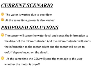 PROPOSED SOLUTIONS
The sensor will sense the water level and sends the information to
the driver of the micro controller. And the micro controller will sends
the information to the motor driver and the motor will be set to
on/off depending up on the signal .
At the same time the GSM will send the message to the user
whether the motor is on/off.
CURRENT SCENARIO
The water is wasted due to over flow.
At the same time, power is also wasted.
 